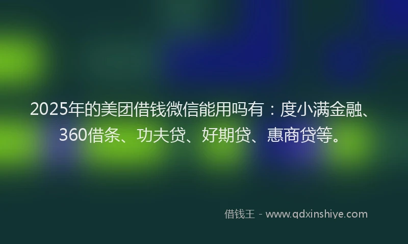 2025年的美团借钱微信能用吗有：度小满金融、360借条、功夫贷、好期贷、惠商贷等。