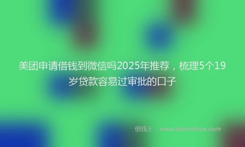 美团申请借钱到微信吗2025年推荐，梳理5个19岁贷款容易过审批的口子