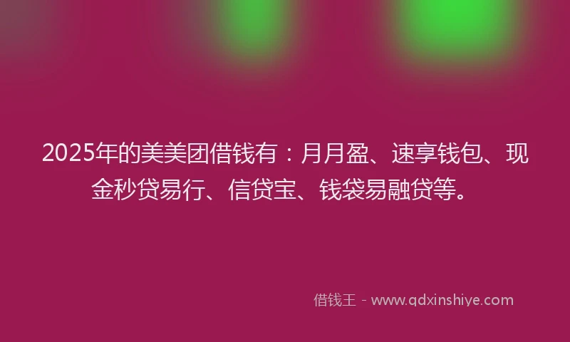 2025年的美美团借钱有：月月盈、速享钱包、现金秒贷易行、信贷宝、钱袋易融贷等。