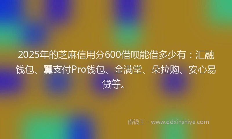 2025年的芝麻信用分600借呗能借多少有：汇融钱包、翼支付Pro钱包、金满堂、朵拉购、安心易贷等。