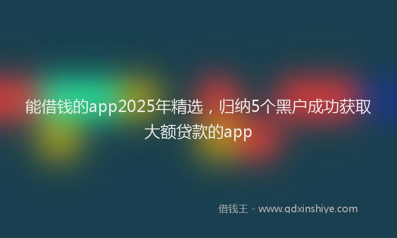 能借钱的app2025年精选，归纳5个黑户成功获取大额贷款的app