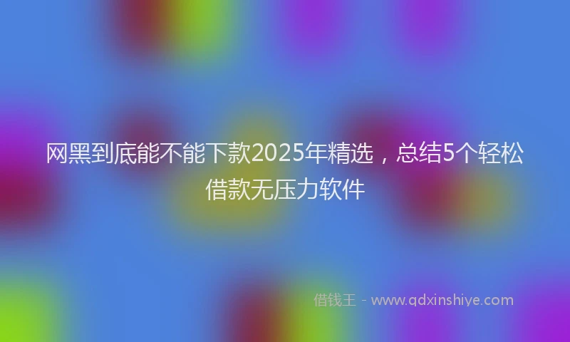 网黑到底能不能下款2025年精选，总结5个轻松借款无压力软件