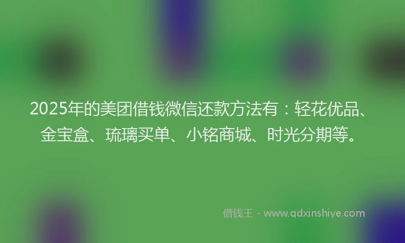 2025年的美团借钱微信还款方法有：轻花优品、金宝盒、琉璃买单、小铭商城、时光分期等。