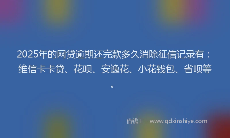 2025年的网贷逾期还完款多久消除征信记录有：维信卡卡贷、花呗、安逸花、小花钱包、省呗等。