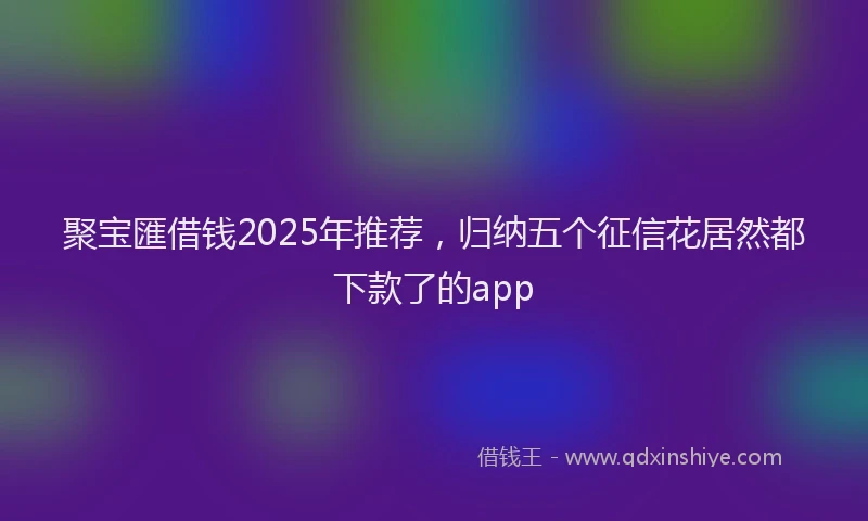 聚宝匯借钱2025年推荐，归纳五个征信花居然都下款了的app