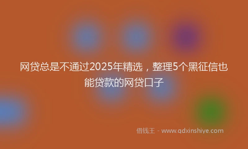 网贷总是不通过2025年精选，整理5个黑征信也能贷款的网贷口子