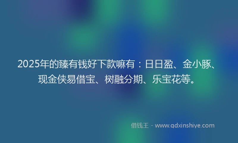 2025年的臻有钱好下款嘛有：日日盈、金小豚、现金侠易借宝、树融分期、乐宝花等。