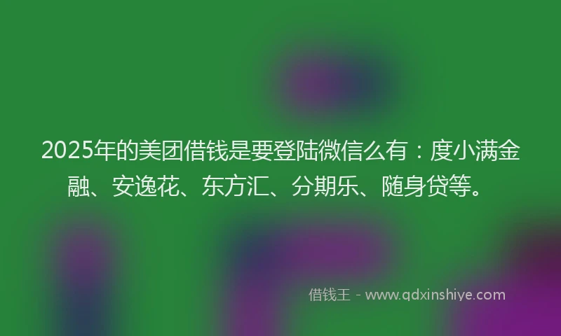 2025年的美团借钱是要登陆微信么有：度小满金融、安逸花、东方汇、分期乐、随身贷等。
