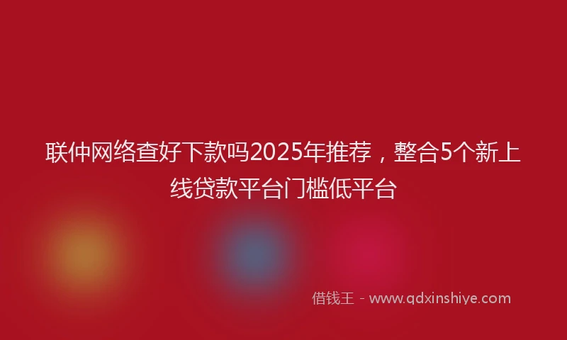 联仲网络查好下款吗2025年推荐，整合5个新上线贷款平台门槛低平台