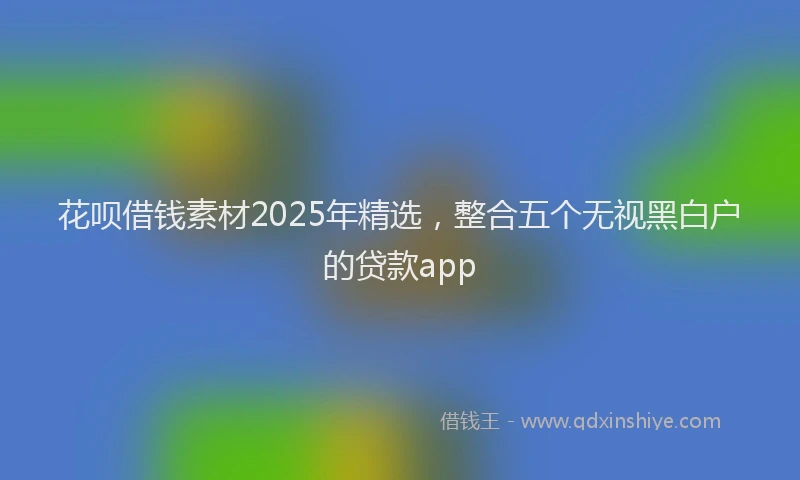 花呗借钱素材2025年精选，整合五个无视黑白户的贷款app