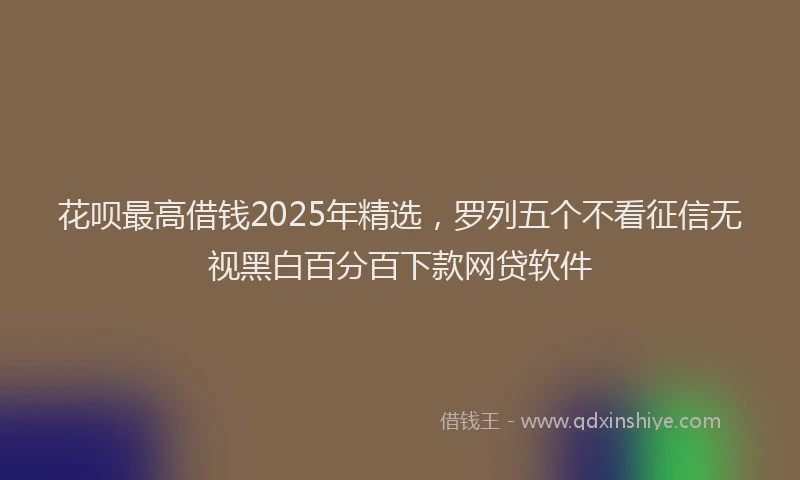 花呗最高借钱2025年精选，罗列五个不看征信无视黑白百分百下款网贷软件