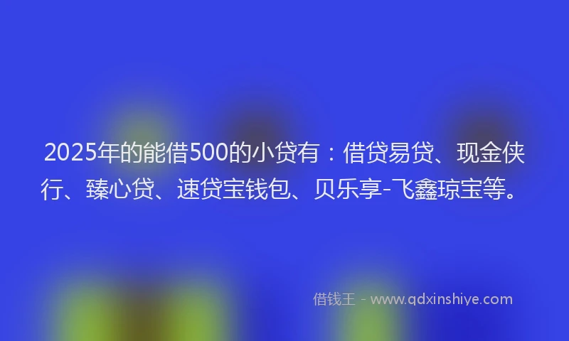 2025年的能借500的小贷有：借贷易贷、现金侠行、臻心贷、速贷宝钱包、贝乐享-飞鑫琼宝等。