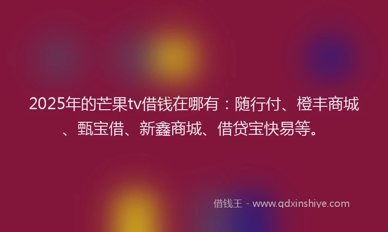 2025年的芒果tv借钱在哪有：随行付、橙丰商城、甄宝借、新鑫商城、借贷宝快易等。