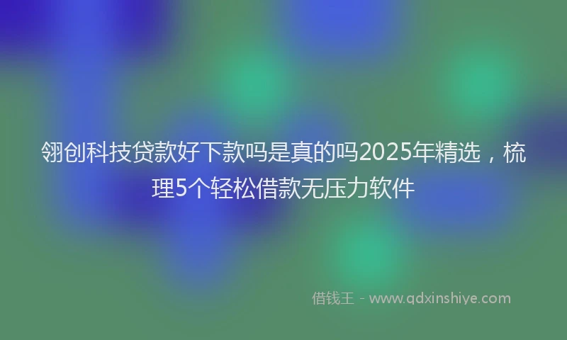 翎创科技贷款好下款吗是真的吗2025年精选，梳理5个轻松借款无压力软件