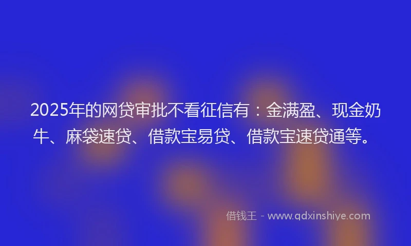 2025年的网贷审批不看征信有：金满盈、现金奶牛、麻袋速贷、借款宝易贷、借款宝速贷通等。