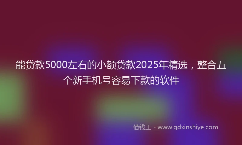 能贷款5000左右的小额贷款2025年精选，整合五个新手机号容易下款的软件