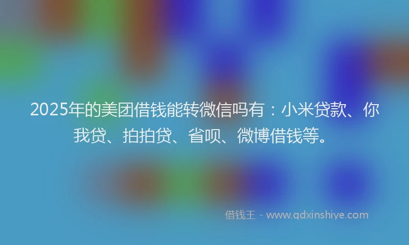 2025年的美团借钱能转微信吗有：小米贷款、你我贷、拍拍贷、省呗、微博借钱等。