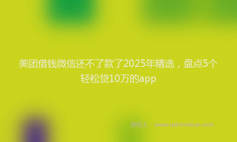 美团借钱微信还不了款了2025年精选，盘点5个轻松贷10万的app