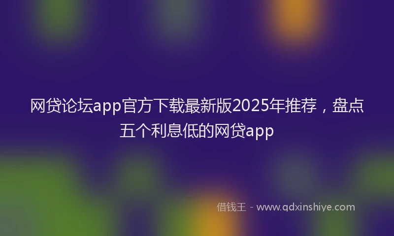 网贷论坛app官方下载最新版2025年推荐，盘点五个利息低的网贷app