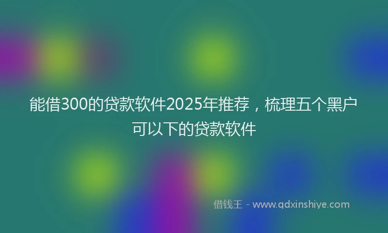 能借300的贷款软件2025年推荐，梳理五个黑户可以下的贷款软件