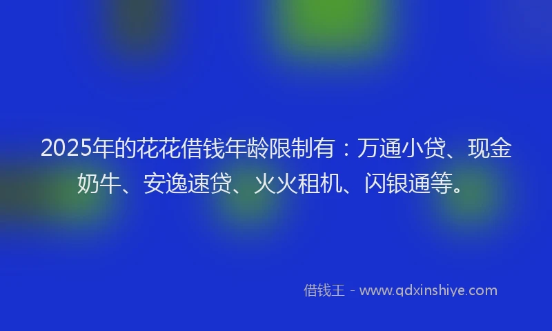 2025年的花花借钱年龄限制有：万通小贷、现金奶牛、安逸速贷、火火租机、闪银通等。