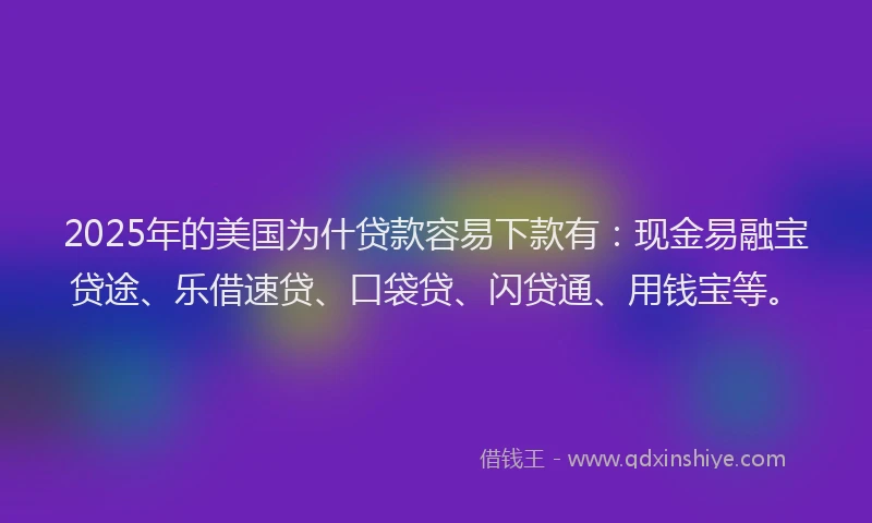 2025年的美国为什贷款容易下款有：现金易融宝贷途、乐借速贷、口袋贷、闪贷通、用钱宝等。
