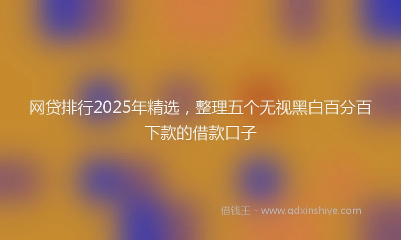网贷排行2025年精选，整理五个无视黑白百分百下款的借款口子