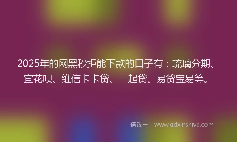 2025年的网黑秒拒能下款的口子有：琉璃分期、宜花呗、维信卡卡贷、一起贷、易贷宝易等。