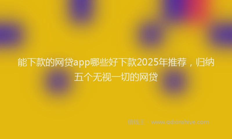 能下款的网贷app哪些好下款2025年推荐，归纳五个无视一切的网贷