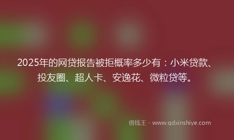 2025年的网贷报告被拒概率多少有：小米贷款、投友圈、超人卡、安逸花、微粒贷等。