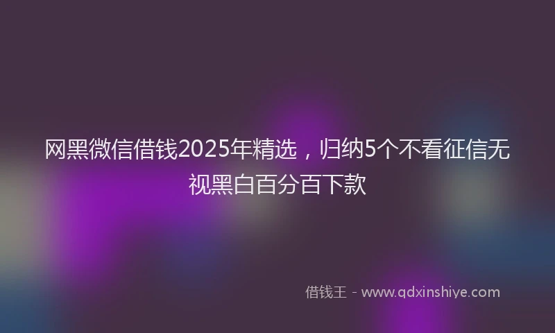 网黑微信借钱2025年精选，归纳5个不看征信无视黑白百分百下款