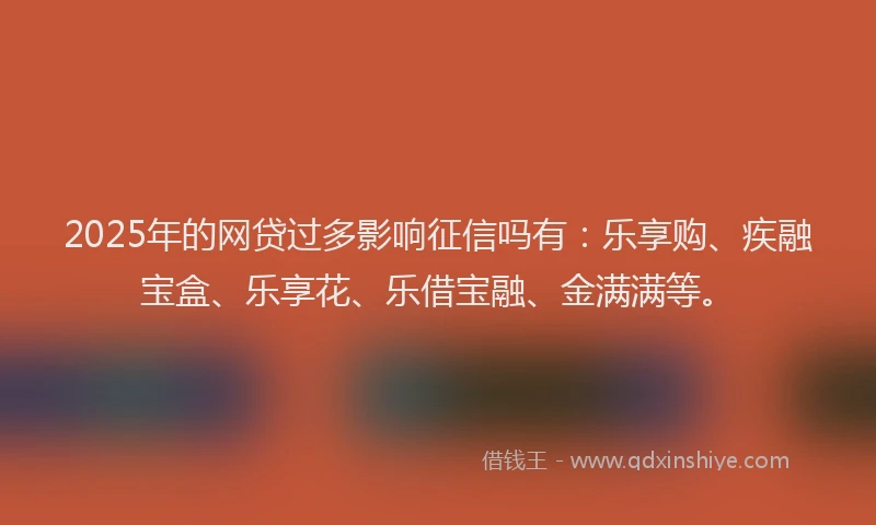 2025年的网贷过多影响征信吗有：乐享购、疾融宝盒、乐享花、乐借宝融、金满满等。