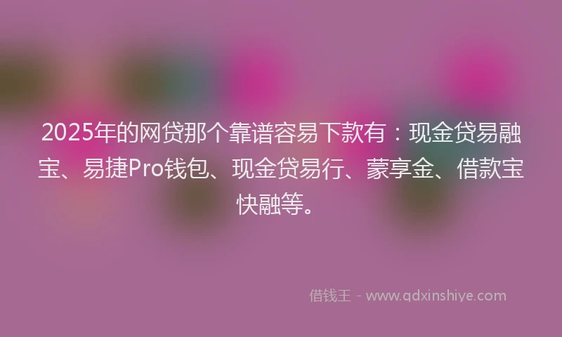 2025年的网贷那个靠谱容易下款有：现金贷易融宝、易捷Pro钱包、现金贷易行、蒙享金、借款宝快融等。