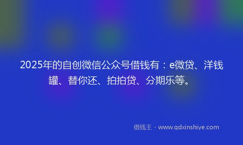 2025年的自创微信公众号借钱有：e微贷、洋钱罐、替你还、拍拍贷、分期乐等。