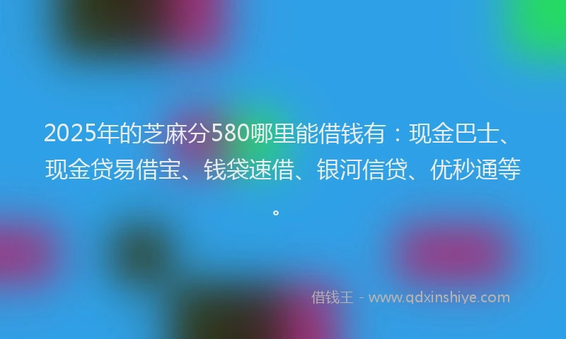 2025年的芝麻分580哪里能借钱有：现金巴士、现金贷易借宝、钱袋速借、银河信贷、优秒通等。