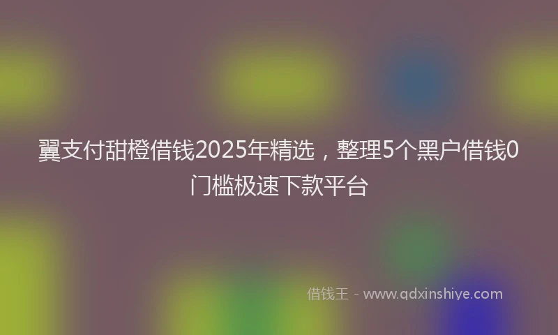 翼支付甜橙借钱2025年精选，整理5个黑户借钱0门槛极速下款平台