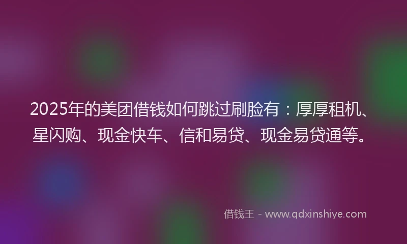 2025年的美团借钱如何跳过刷脸有：厚厚租机、星闪购、现金快车、信和易贷、现金易贷通等。