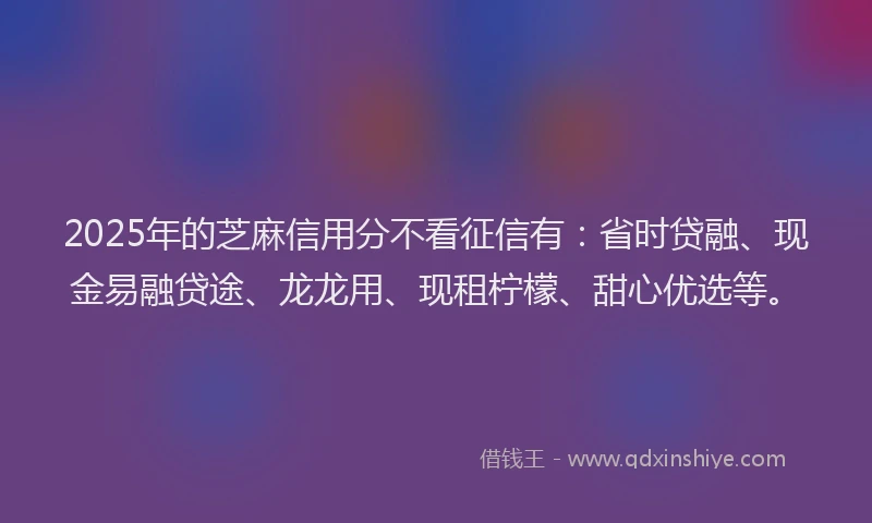 2025年的芝麻信用分不看征信有：省时贷融、现金易融贷途、龙龙用、现租柠檬、甜心优选等。