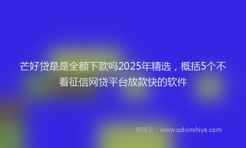 芒好贷是是全额下款吗2025年精选，概括5个不看征信网贷平台放款快的软件