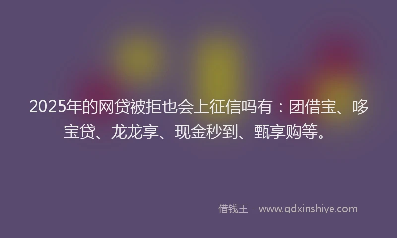 2025年的网贷被拒也会上征信吗有：团借宝、哆宝贷、龙龙享、现金秒到、甄享购等。