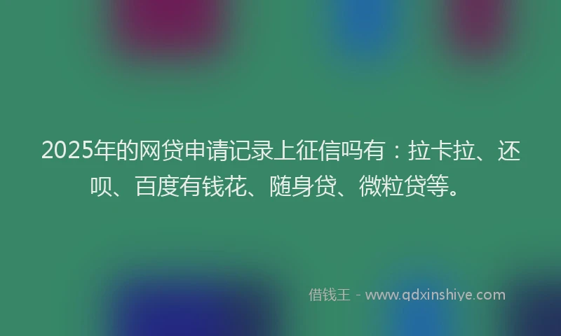2025年的网贷申请记录上征信吗有：拉卡拉、还呗、百度有钱花、随身贷、微粒贷等。