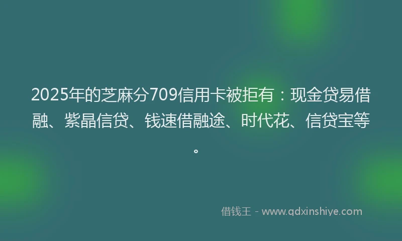 2025年的芝麻分709信用卡被拒有：现金贷易借融、紫晶信贷、钱速借融途、时代花、信贷宝等。