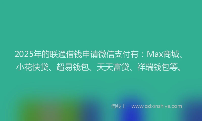 2025年的联通借钱申请微信支付有：Max商城、小花快贷、超易钱包、天天富贷、祥瑞钱包等。