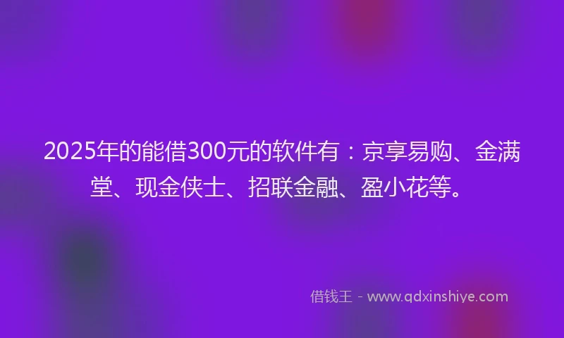 2025年的能借300元的软件有：京享易购、金满堂、现金侠士、招联金融、盈小花等。