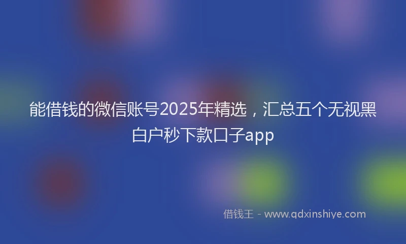 能借钱的微信账号2025年精选，汇总五个无视黑白户秒下款口子app