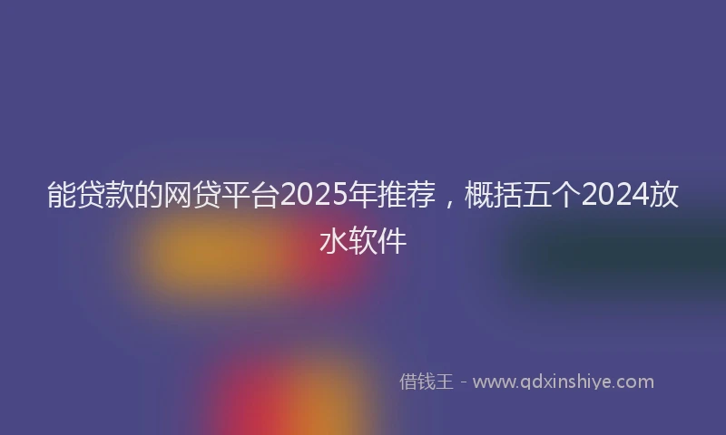 能贷款的网贷平台2025年推荐，概括五个2024放水软件
