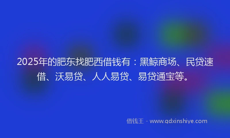 2025年的肥东找肥西借钱有：黑鲸商场、民贷速借、沃易贷、人人易贷、易贷通宝等。