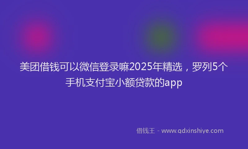 美团借钱可以微信登录嘛2025年精选，罗列5个手机支付宝小额贷款的app
