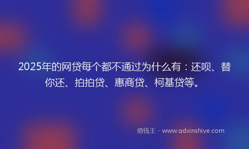 2025年的网贷每个都不通过为什么有：还呗、替你还、拍拍贷、惠商贷、柯基贷等。