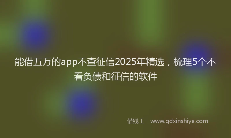 能借五万的app不查征信2025年精选，梳理5个不看负债和征信的软件